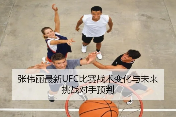 张伟丽最新UFC比赛战术变化与未来挑战对手预判